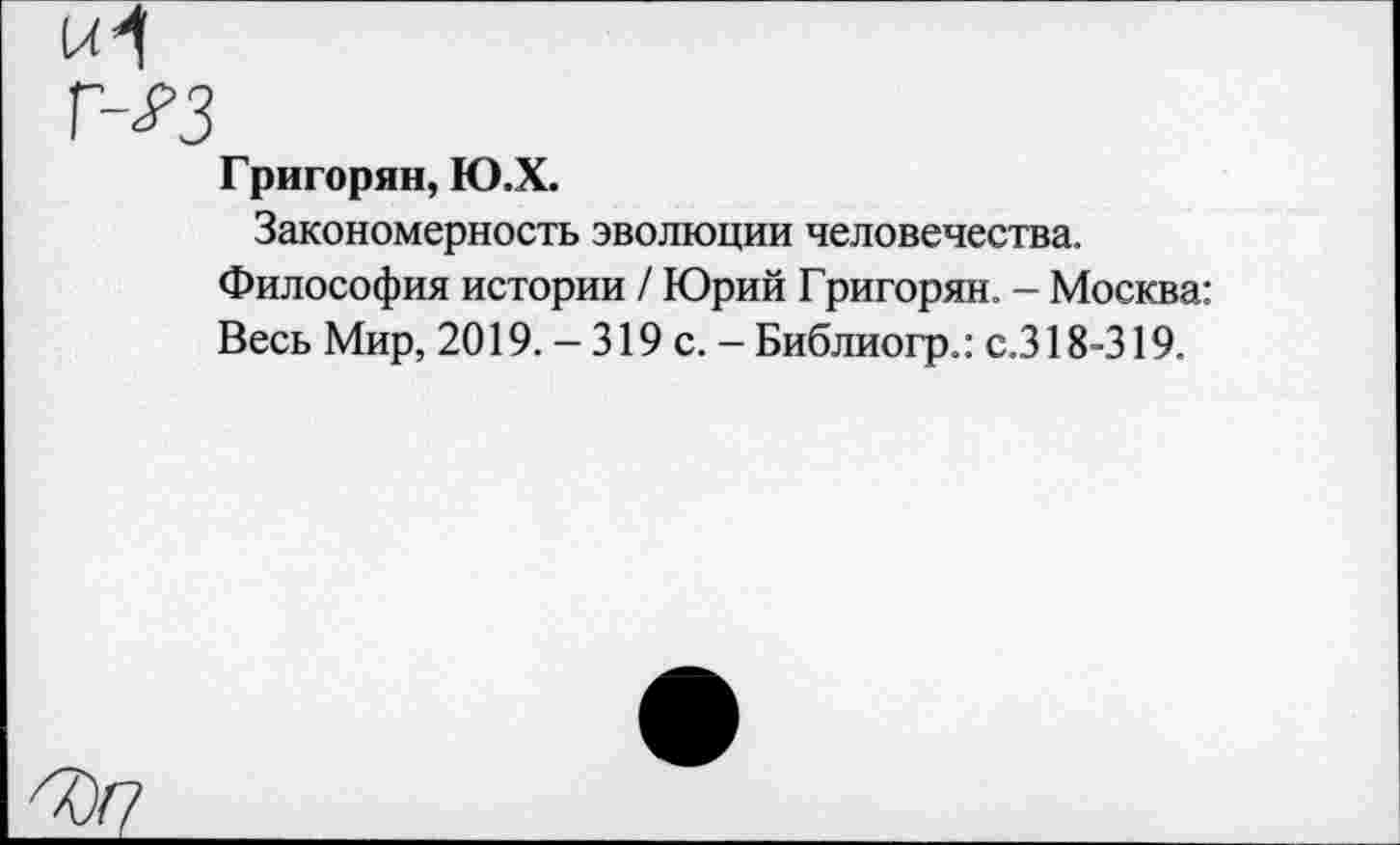 ﻿Григорян, Ю.Х.
Закономерность эволюции человечества.
Философия истории / Юрий Григорян. - Москва: Весь Мир, 2019. - 319 с. - Библиогр.: с.318-319.